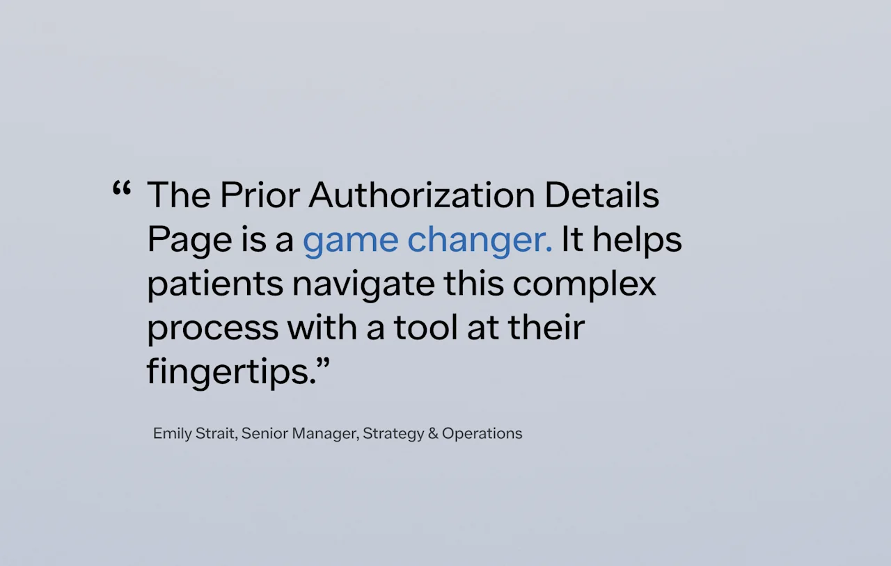 The Prior Authorization Details Page is a game changer. It helps patients navigate this complex process with a tool at their fingertips.” -Emily Strait, Senior Manager, Strategy & Operations